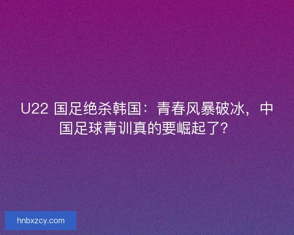 U22 国足绝杀韩国：青春风暴破冰，中国足球青训真的要崛起了？