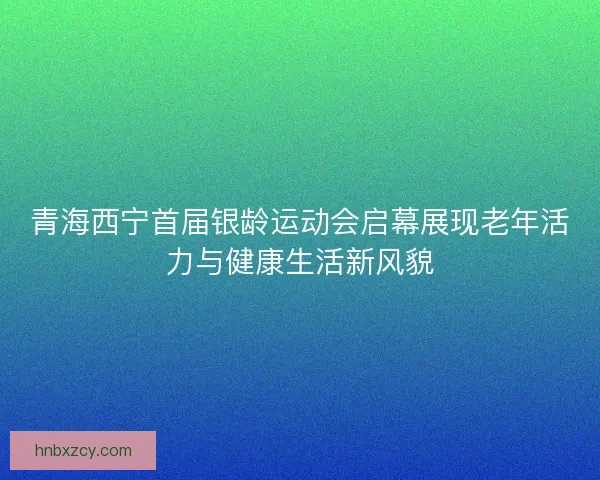 青海西宁首届银龄运动会启幕展现老年活力与健康生活新风貌