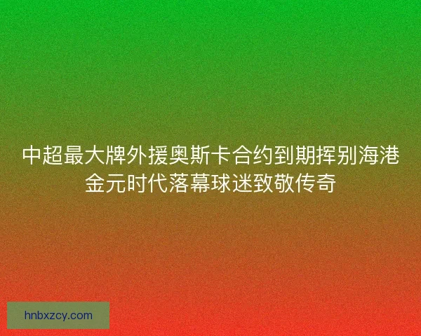 中超最大牌外援奥斯卡合约到期挥别海港金元时代落幕球迷致敬传奇