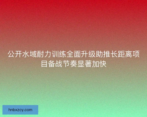 公开水域耐力训练全面升级助推长距离项目备战节奏显著加快