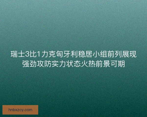 瑞士3比1力克匈牙利稳居小组前列展现强劲攻防实力状态火热前景可期