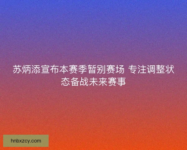 苏炳添宣布本赛季暂别赛场 专注调整状态备战未来赛事