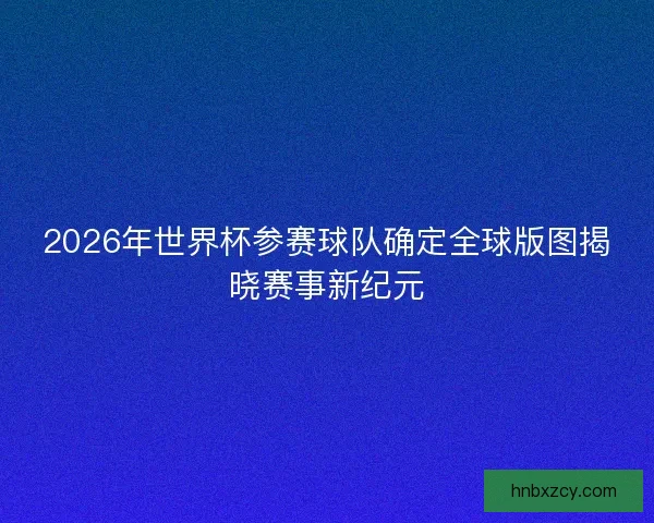 2026年世界杯参赛球队确定全球版图揭晓赛事新纪元