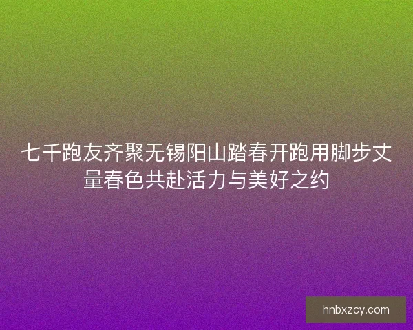 七千跑友齐聚无锡阳山踏春开跑用脚步丈量春色共赴活力与美好之约