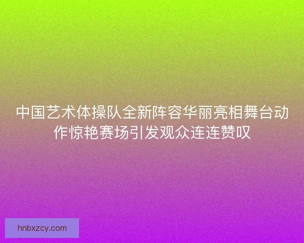 中国艺术体操队全新阵容华丽亮相舞台动作惊艳赛场引发观众连连赞叹 中国艺术体操队全新阵容华丽亮相舞台动作惊艳赛场引发观众连连赞叹