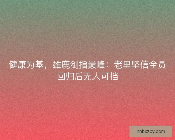 健康为基，雄鹿剑指巅峰：老里坚信全员回归后无人可挡