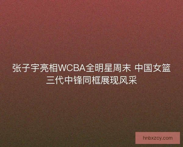 张子宇亮相WCBA全明星周末 中国女篮三代中锋同框展现风采