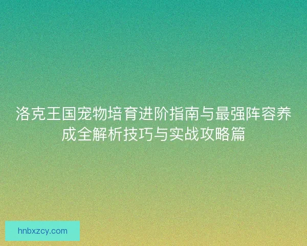 洛克王国宠物培育进阶指南与最强阵容养成全解析技巧与实战攻略篇