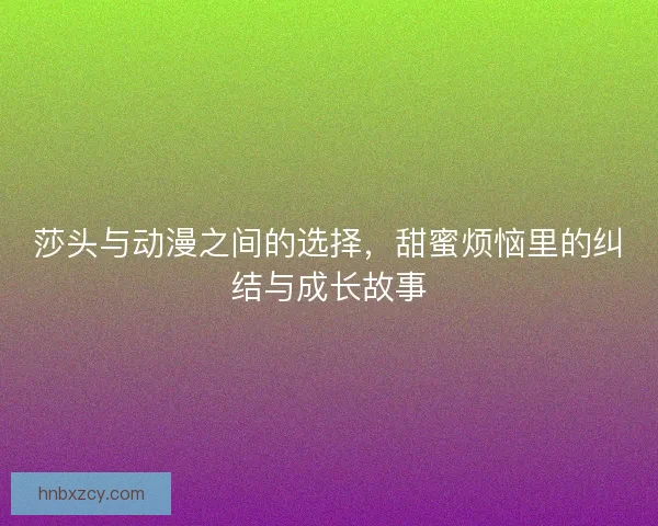 莎头与动漫之间的选择，甜蜜烦恼里的纠结与成长故事