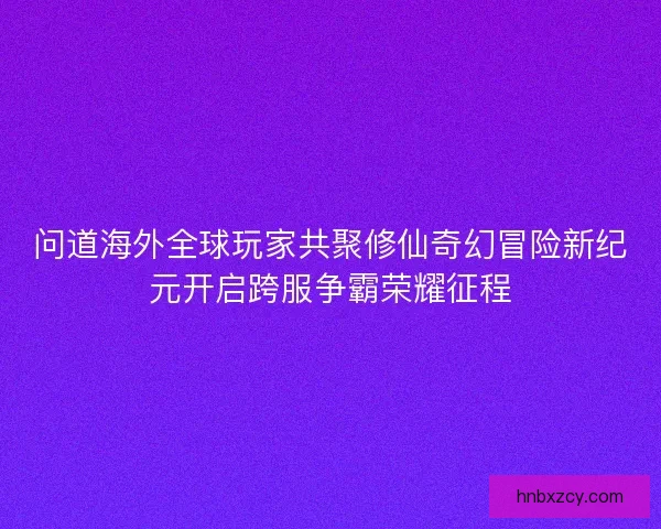 问道海外全球玩家共聚修仙奇幻冒险新纪元开启跨服争霸荣耀征程 问道海外全球玩家共聚修仙奇幻冒险新纪元开启跨服争霸荣耀征程