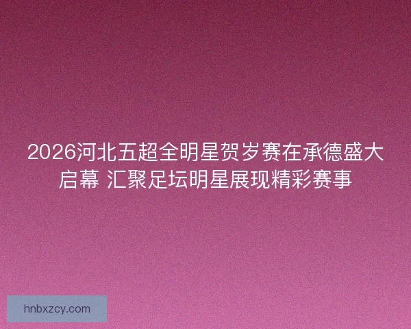 2026河北五超全明星贺岁赛在承德盛大启幕 汇聚足坛明星展现精彩赛事 2026河北五超全明星贺岁赛在承德盛大启幕 汇聚足坛明星展现精彩赛事