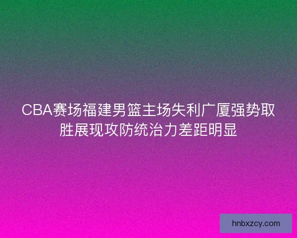 CBA赛场福建男篮主场失利广厦强势取胜展现攻防统治力差距明显 CBA赛场福建男篮主场失利广厦强势取胜展现攻防统治力差距明显