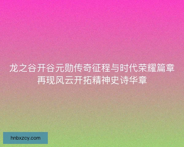 龙之谷开谷元勋传奇征程与时代荣耀篇章再现风云开拓精神史诗华章