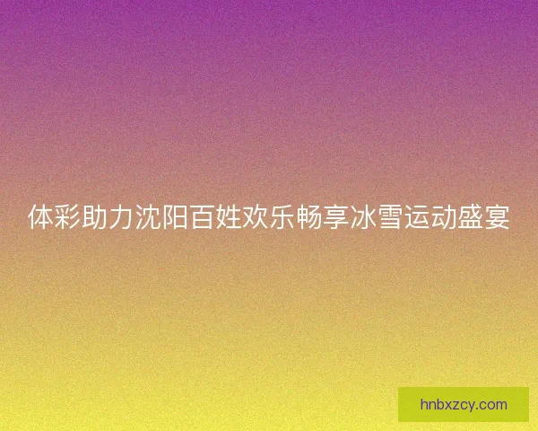 体彩助力沈阳百姓欢乐畅享冰雪运动盛宴