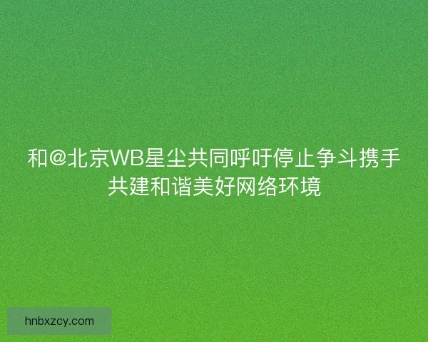 和@北京WB星尘共同呼吁停止争斗携手共建和谐美好网络环境