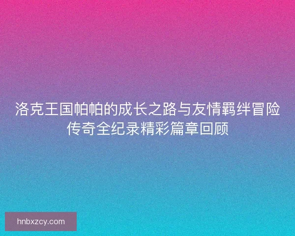 洛克王国帕帕的成长之路与友情羁绊冒险传奇全纪录精彩篇章回顾