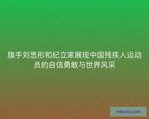 旗手刘思彤和纪立家展现中国残疾人运动员的自信勇敢与世界风采