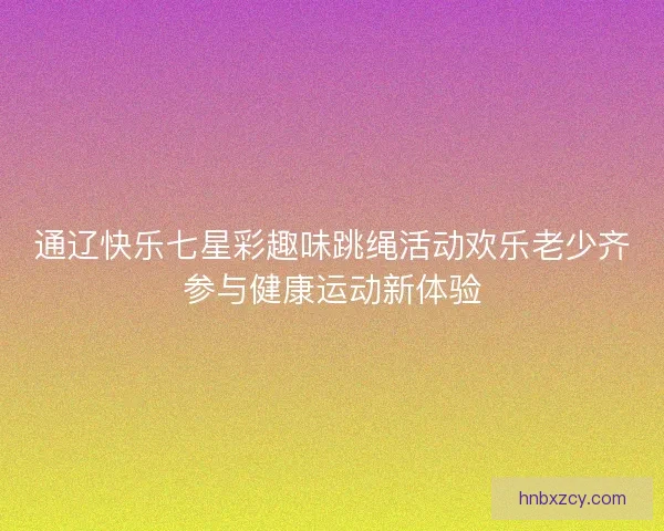 通辽快乐七星彩趣味跳绳活动欢乐老少齐参与健康运动新体验