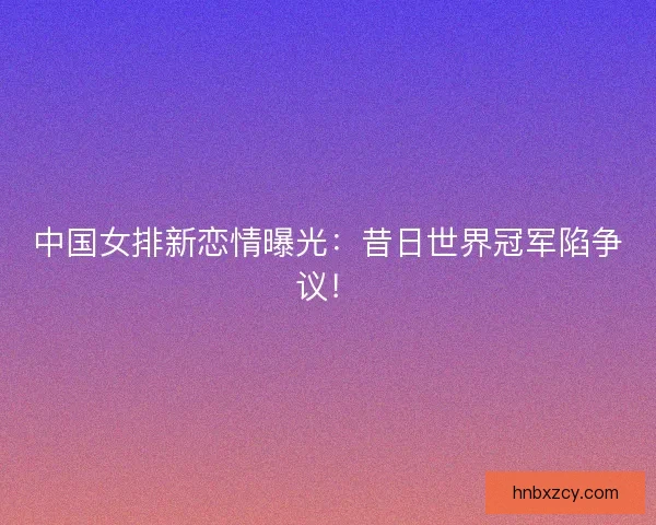 中国女排新恋情曝光：昔日世界冠军陷争议！