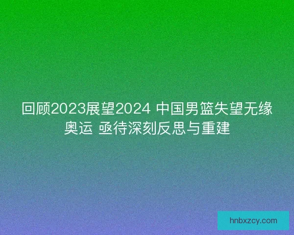 回顾2023展望2024 中国男篮失望无缘奥运 亟待深刻反思与重建