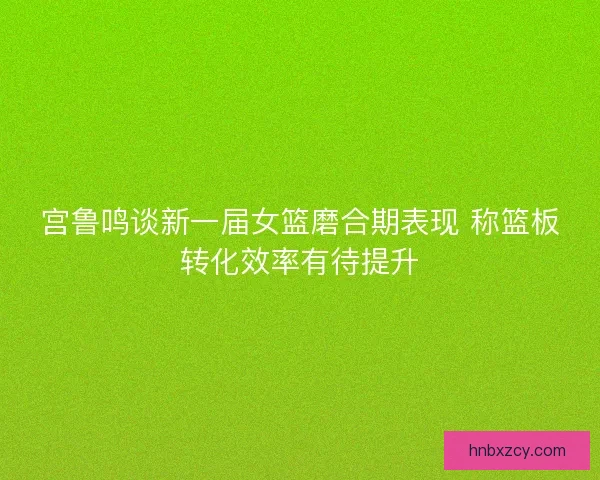 宫鲁鸣谈新一届女篮磨合期表现 称篮板转化效率有待提升