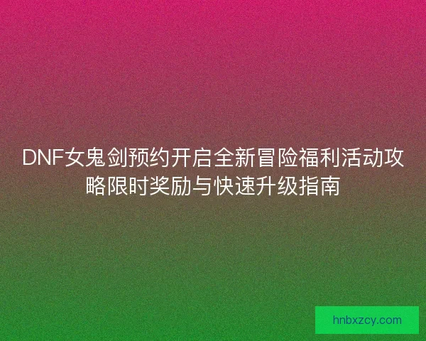 DNF女鬼剑预约开启全新冒险福利活动攻略限时奖励与快速升级指南