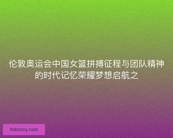 伦敦奥运会中国女篮拼搏征程与团队精神的时代记忆荣耀梦想启航之 伦敦奥运会中国女篮拼搏征程与团队精神的时代记忆荣耀梦想启航之