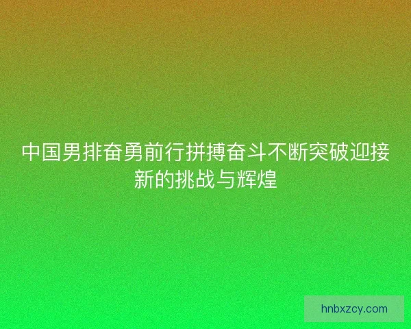 中国男排奋勇前行拼搏奋斗不断突破迎接新的挑战与辉煌