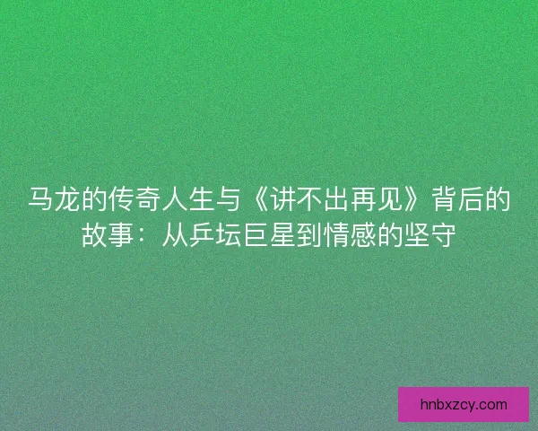 马龙的传奇人生与《讲不出再见》背后的故事:从乒坛巨星到情感的坚守 马龙的传奇人生与《讲不出再见》背后的故事:从乒坛巨星到情感的坚守