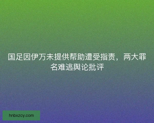 国足因伊万未提供帮助遭受指责,两大罪名难逃舆论批评 国足因伊万未提供帮助遭受指责,两大罪名难逃舆论批评